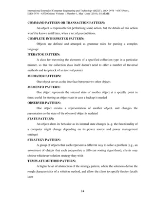 International Journal of Computer Engineering and Technology (IJCET), ISSN 0976 – 6367(Print),
ISSN 0976 – 6375(Online) Volume 1, Number 1, May - June (2010), © IAEME


COMMAND PATTERN OR TRANSACTION PATTERN:
        An object is responsible for performing some action, but the details of that action
won’t be known until later, when a set of preconditions.
COMPLETE INTERPRETER PATTERN:
        Objects are defined and arranged as grammar rules for parsing a complex
language
ITERATOR PATTERN:
        A class for traversing the elements of a specified collection type in a particular
manner, so that the collection class itself doesn’t need to offer a number of traversal
methods and keep track of an internal pointer
MEDIATOR PATTERN:
        One object serves as the interface between two other objects
MEMENTO PATTERN:
        One object represents the internal state of another object at a specific point in
time; useful for storing an object state in case a backup is needed
OBSERVER PATTERN:
        One object creates a representation of another object, and changes the
presentation as the state of the observed object is updated
STATE PATTERN:
        An object alters its behavior as its internal state changes (e..g, the functionality of
a computer might change depending on its power source and power management
settings)
STRATEGY PATTERN:
        A group of objects that each represent a different way to solve a problem (e.g., an
assortment of objects that each encapsulate a different sorting algorithms); clients may
choose whichever solution strategy they wish
TEMPLATE METHOD PATTERN:
        A higher level of abstraction of the strategy pattern, where the solutions define the
rough characteristics of a solution method, and allow the client to specify further details
later



                                                 14
 