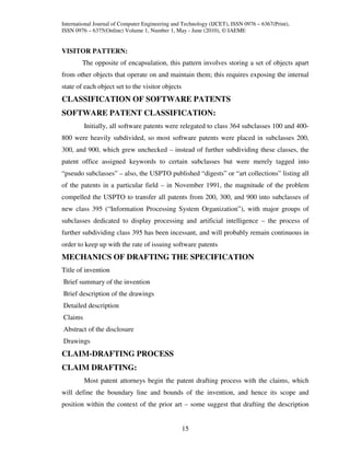 International Journal of Computer Engineering and Technology (IJCET), ISSN 0976 – 6367(Print),
ISSN 0976 – 6375(Online) Volume 1, Number 1, May - June (2010), © IAEME


VISITOR PATTERN:
        The opposite of encapsulation, this pattern involves storing a set of objects apart
from other objects that operate on and maintain them; this requires exposing the internal
state of each object set to the visitor objects
CLASSIFICATION OF SOFTWARE PATENTS
SOFTWARE PATENT CLASSIFICATION:
         Initially, all software patents were relegated to class 364 subclasses 100 and 400-
800 were heavily subdivided, so most software patents were placed in subclasses 200,
300, and 900, which grew unchecked – instead of further subdividing these classes, the
patent office assigned keywords to certain subclasses but were merely tagged into
“pseudo subclasses” – also, the USPTO published “digests” or “art collections” listing all
of the patents in a particular field – in November 1991, the magnitude of the problem
compelled the USPTO to transfer all patents from 200, 300, and 900 into subclasses of
new class 395 (“Information Processing System Organization”), with major groups of
subclasses dedicated to display processing and artificial intelligence – the process of
further subdividing class 395 has been incessant, and will probably remain continuous in
order to keep up with the rate of issuing software patents
MECHANICS OF DRAFTING THE SPECIFICATION
Title of invention
Brief summary of the invention
Brief description of the drawings
Detailed description
Claims
Abstract of the disclosure
Drawings
CLAIM-DRAFTING PROCESS
CLAIM DRAFTING:
         Most patent attorneys begin the patent drafting process with the claims, which
will define the boundary line and bounds of the invention, and hence its scope and
position within the context of the prior art – some suggest that drafting the description


                                                  15
 