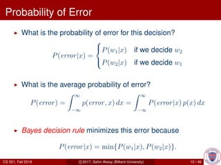 Probability of Error
What is the probability of error for this decision?
P(error|x) =



P(w1|x) if we decide w2
P(w2|x) if we decide w1
What is the average probability of error?
P(error) =
∞
−∞
p(error, x) dx =
∞
−∞
P(error|x) p(x) dx
Bayes decision rule minimizes this error because
P(error|x) = min{P(w1|x), P(w2|x)}.
CS 551, Fall 2018 c 2017, Selim Aksoy (Bilkent University) 10 / 46
 
