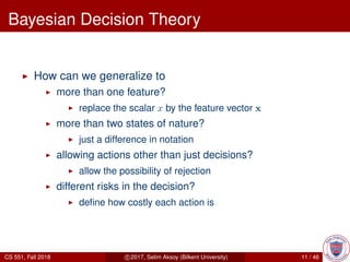 Bayesian Decision Theory
How can we generalize to
more than one feature?
replace the scalar x by the feature vector x
more than two states of nature?
just a difference in notation
allowing actions other than just decisions?
allow the possibility of rejection
different risks in the decision?
deﬁne how costly each action is
CS 551, Fall 2018 c 2017, Selim Aksoy (Bilkent University) 11 / 46
 