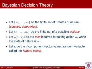 Bayesian Decision Theory
Let {w1, . . . , wc} be the ﬁnite set of c states of nature
(classes, categories).
Let {α1, . . . , αa} be the ﬁnite set of a possible actions.
Let λ(αi|wj) be the loss incurred for taking action αi when
the state of nature is wj.
Let x be the d-component vector-valued random variable
called the feature vector.
CS 551, Fall 2018 c 2017, Selim Aksoy (Bilkent University) 12 / 46
 
