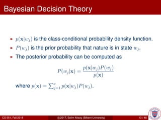 Bayesian Decision Theory
p(x|wj) is the class-conditional probability density function.
P(wj) is the prior probability that nature is in state wj.
The posterior probability can be computed as
P(wj|x) =
p(x|wj)P(wj)
p(x)
where p(x) = c
j=1 p(x|wj)P(wj).
CS 551, Fall 2018 c 2017, Selim Aksoy (Bilkent University) 13 / 46
 