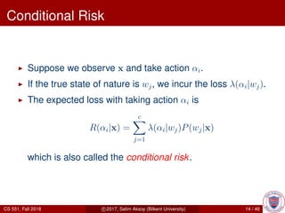 Conditional Risk
Suppose we observe x and take action αi.
If the true state of nature is wj, we incur the loss λ(αi|wj).
The expected loss with taking action αi is
R(αi|x) =
c
j=1
λ(αi|wj)P(wj|x)
which is also called the conditional risk.
CS 551, Fall 2018 c 2017, Selim Aksoy (Bilkent University) 14 / 46
 