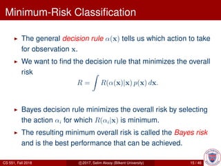 Minimum-Risk Classiﬁcation
The general decision rule α(x) tells us which action to take
for observation x.
We want to ﬁnd the decision rule that minimizes the overall
risk
R = R(α(x)|x) p(x) dx.
Bayes decision rule minimizes the overall risk by selecting
the action αi for which R(αi|x) is minimum.
The resulting minimum overall risk is called the Bayes risk
and is the best performance that can be achieved.
CS 551, Fall 2018 c 2017, Selim Aksoy (Bilkent University) 15 / 46
 