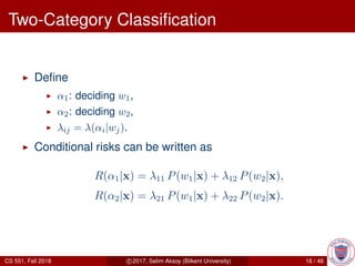 Two-Category Classiﬁcation
Deﬁne
α1: deciding w1,
α2: deciding w2,
λij = λ(αi|wj).
Conditional risks can be written as
R(α1|x) = λ11 P(w1|x) + λ12 P(w2|x),
R(α2|x) = λ21 P(w1|x) + λ22 P(w2|x).
CS 551, Fall 2018 c 2017, Selim Aksoy (Bilkent University) 16 / 46
 