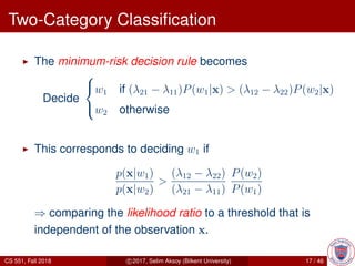 Two-Category Classiﬁcation
The minimum-risk decision rule becomes
Decide



w1 if (λ21 − λ11)P(w1|x) > (λ12 − λ22)P(w2|x)
w2 otherwise
This corresponds to deciding w1 if
p(x|w1)
p(x|w2)
>
(λ12 − λ22)
(λ21 − λ11)
P(w2)
P(w1)
⇒ comparing the likelihood ratio to a threshold that is
independent of the observation x.
CS 551, Fall 2018 c 2017, Selim Aksoy (Bilkent University) 17 / 46
 