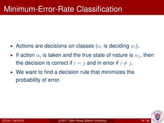 Minimum-Error-Rate Classiﬁcation
Actions are decisions on classes (αi is deciding wi).
If action αi is taken and the true state of nature is wj, then
the decision is correct if i = j and in error if i = j.
We want to ﬁnd a decision rule that minimizes the
probability of error.
CS 551, Fall 2018 c 2017, Selim Aksoy (Bilkent University) 18 / 46
 