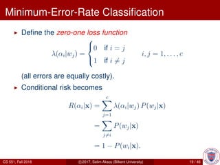 Minimum-Error-Rate Classiﬁcation
Deﬁne the zero-one loss function
λ(αi|wj) =



0 if i = j
1 if i = j
i, j = 1, . . . , c
(all errors are equally costly).
Conditional risk becomes
R(αi|x) =
c
j=1
λ(αi|wj) P(wj|x)
=
j=i
P(wj|x)
= 1 − P(wi|x).
CS 551, Fall 2018 c 2017, Selim Aksoy (Bilkent University) 19 / 46
 