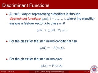 Discriminant Functions
A useful way of representing classiﬁers is through
discriminant functions gi(x), i = 1, . . . , c, where the classiﬁer
assigns a feature vector x to class wi if
gi(x) > gj(x) ∀j = i.
For the classiﬁer that minimizes conditional risk
gi(x) = −R(αi|x).
For the classiﬁer that minimizes error
gi(x) = P(wi|x).
CS 551, Fall 2018 c 2017, Selim Aksoy (Bilkent University) 22 / 46
 