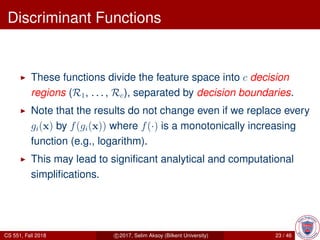 Discriminant Functions
These functions divide the feature space into c decision
regions (R1, . . . , Rc), separated by decision boundaries.
Note that the results do not change even if we replace every
gi(x) by f(gi(x)) where f(·) is a monotonically increasing
function (e.g., logarithm).
This may lead to signiﬁcant analytical and computational
simpliﬁcations.
CS 551, Fall 2018 c 2017, Selim Aksoy (Bilkent University) 23 / 46
 