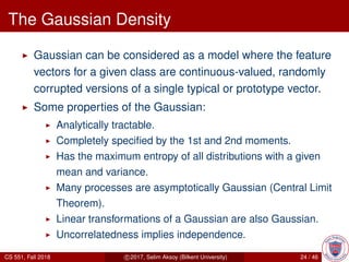 The Gaussian Density
Gaussian can be considered as a model where the feature
vectors for a given class are continuous-valued, randomly
corrupted versions of a single typical or prototype vector.
Some properties of the Gaussian:
Analytically tractable.
Completely speciﬁed by the 1st and 2nd moments.
Has the maximum entropy of all distributions with a given
mean and variance.
Many processes are asymptotically Gaussian (Central Limit
Theorem).
Linear transformations of a Gaussian are also Gaussian.
Uncorrelatedness implies independence.
CS 551, Fall 2018 c 2017, Selim Aksoy (Bilkent University) 24 / 46
 