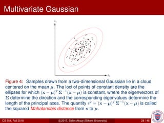 Multivariate Gaussian
Figure 4: Samples drawn from a two-dimensional Gaussian lie in a cloud
centered on the mean µ. The loci of points of constant density are the
ellipses for which (x − µ)T
Σ−1
(x − µ) is constant, where the eigenvectors of
Σ determine the direction and the corresponding eigenvalues determine the
length of the principal axes. The quantity r2
= (x − µ)T
Σ−1
(x − µ) is called
the squared Mahalanobis distance from x to µ.
CS 551, Fall 2018 c 2017, Selim Aksoy (Bilkent University) 28 / 46
 