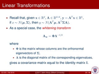 Linear Transformations
Recall that, given x ∈ Rd
, A ∈ Rd×k
, y = AT
x ∈ Rk
,
if x ∼ N(µ, Σ), then y ∼ N(AT
µ, AT
ΣA).
As a special case, the whitening transform
Aw = ΦΛ−1/2
where
Φ is the matrix whose columns are the orthonormal
eigenvectors of Σ,
Λ is the diagonal matrix of the corresponding eigenvalues,
gives a covariance matrix equal to the identity matrix I.
CS 551, Fall 2018 c 2017, Selim Aksoy (Bilkent University) 29 / 46
 
