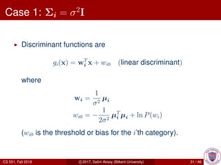 Case 1: Σi = σ2
I
Discriminant functions are
gi(x) = wT
i x + wi0 (linear discriminant)
where
wi =
1
σ2
µi
wi0 = −
1
2σ2
µT
i µi + ln P(wi)
(wi0 is the threshold or bias for the i’th category).
CS 551, Fall 2018 c 2017, Selim Aksoy (Bilkent University) 31 / 46
 