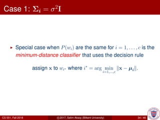 Case 1: Σi = σ2
I
Special case when P(wi) are the same for i = 1, . . . , c is the
minimum-distance classiﬁer that uses the decision rule
assign x to wi∗ where i∗
= arg min
i=1,...,c
x − µi .
CS 551, Fall 2018 c 2017, Selim Aksoy (Bilkent University) 34 / 46
 