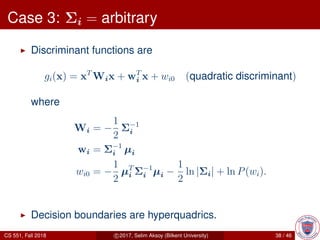 Case 3: Σi = arbitrary
Discriminant functions are
gi(x) = xT
Wix + wT
i x + wi0 (quadratic discriminant)
where
Wi = −
1
2
Σ−1
i
wi = Σ−1
i µi
wi0 = −
1
2
µT
i Σ−1
i µi −
1
2
ln |Σi| + ln P(wi).
Decision boundaries are hyperquadrics.
CS 551, Fall 2018 c 2017, Selim Aksoy (Bilkent University) 38 / 46
 