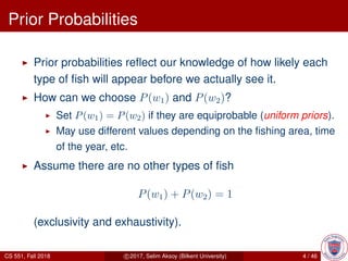 Prior Probabilities
Prior probabilities reﬂect our knowledge of how likely each
type of ﬁsh will appear before we actually see it.
How can we choose P(w1) and P(w2)?
Set P(w1) = P(w2) if they are equiprobable (uniform priors).
May use different values depending on the ﬁshing area, time
of the year, etc.
Assume there are no other types of ﬁsh
P(w1) + P(w2) = 1
(exclusivity and exhaustivity).
CS 551, Fall 2018 c 2017, Selim Aksoy (Bilkent University) 4 / 46
 