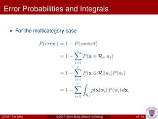 Error Probabilities and Integrals
For the multicategory case
P(error) = 1 − P(correct)
= 1 −
c
i=1
P(x ∈ Ri, wi)
= 1 −
c
i=1
P(x ∈ Ri|wi)P(wi)
= 1 −
c
i=1 Ri
p(x|wi) P(wi) dx.
CS 551, Fall 2018 c 2017, Selim Aksoy (Bilkent University) 42 / 46
 