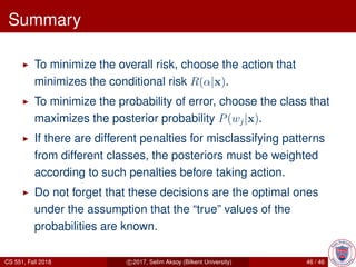 Summary
To minimize the overall risk, choose the action that
minimizes the conditional risk R(α|x).
To minimize the probability of error, choose the class that
maximizes the posterior probability P(wj|x).
If there are different penalties for misclassifying patterns
from different classes, the posteriors must be weighted
according to such penalties before taking action.
Do not forget that these decisions are the optimal ones
under the assumption that the “true” values of the
probabilities are known.
CS 551, Fall 2018 c 2017, Selim Aksoy (Bilkent University) 46 / 46
 