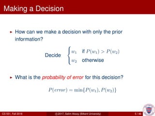 Making a Decision
How can we make a decision with only the prior
information?
Decide



w1 if P(w1) > P(w2)
w2 otherwise
What is the probability of error for this decision?
P(error) = min{P(w1), P(w2)}
CS 551, Fall 2018 c 2017, Selim Aksoy (Bilkent University) 5 / 46
 