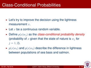 Class-Conditional Probabilities
Let’s try to improve the decision using the lightness
measurement x.
Let x be a continuous random variable.
Deﬁne p(x|wj) as the class-conditional probability density
(probability of x given that the state of nature is wj for
j = 1, 2).
p(x|w1) and p(x|w2) describe the difference in lightness
between populations of sea bass and salmon.
CS 551, Fall 2018 c 2017, Selim Aksoy (Bilkent University) 6 / 46
 