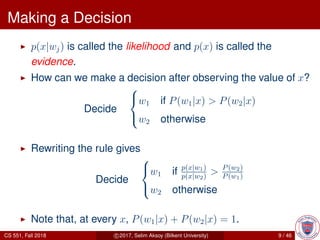 Making a Decision
p(x|wj) is called the likelihood and p(x) is called the
evidence.
How can we make a decision after observing the value of x?
Decide



w1 if P(w1|x) > P(w2|x)
w2 otherwise
Rewriting the rule gives
Decide



w1 if p(x|w1)
p(x|w2)
> P(w2)
P(w1)
w2 otherwise
Note that, at every x, P(w1|x) + P(w2|x) = 1.
CS 551, Fall 2018 c 2017, Selim Aksoy (Bilkent University) 9 / 46
 