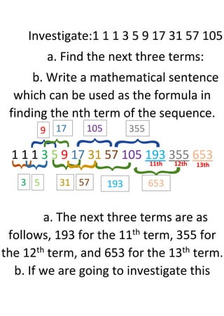 Investigate:1 1 1 3 5 9 17 31 57 105
a. Find the next three terms:
b. Write a mathematical sentence
which can be used as the formula in
finding the nth term of the sequence.
1 1 1 3 5 9 17 31 57 105 193 355 653
a. The next three terms are as
follows, 193 for the 11th term, 355 for
the 12th term, and 653 for the 13th term.
b. If we are going to investigate this
3
9
31
105
193
355
653
11th 12th 13th
5
17
57
 