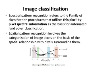 Image classification
• Spectral pattern recognition refers to the Family of
classification procedures that utilizes this pixel-by-
pixel spectral information as the basis for automated
land cover classification.
• Spatial pattern recognition involves the
categorization of image pixels on the basis of the
spatial relationship with pixels surrounding them.
 
