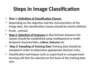 Steps in Image Classification
• Step 1: Definition of Classification Classes
• Depending on the objective and the characteristics of the
image data, the classification classes should be clearly defined.
• Fruits , animals
• Step 2: Selection of Features to discriminate between the
classes should be established using multispectral or multi-
temporal characteristics, colour, textures etc.
• Step 3: Sampling of Training Data Training data should be
sampled in order to determine appropriate decision rules.
• Classification techniques such as supervised or unsupervised
learning will then be selected on the basis of the training data
sets.
 