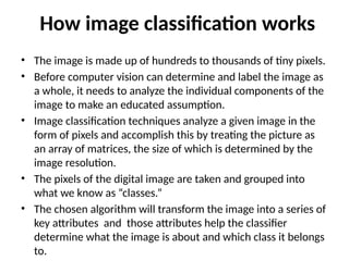How image classification works
• The image is made up of hundreds to thousands of tiny pixels.
• Before computer vision can determine and label the image as
a whole, it needs to analyze the individual components of the
image to make an educated assumption.
• Image classification techniques analyze a given image in the
form of pixels and accomplish this by treating the picture as
an array of matrices, the size of which is determined by the
image resolution.
• The pixels of the digital image are taken and grouped into
what we know as “classes.”
• The chosen algorithm will transform the image into a series of
key attributes and those attributes help the classifier
determine what the image is about and which class it belongs
to.
 