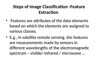 Steps of Image Classification -Feature
Extraction
• Features are attributes of the data elements
based on which the elements are assigned to
various classes.
• E.g., in satellite remote sensing, the features
are measurements made by sensors in
different wavelengths of the electromagnetic
spectrum – visible/ infrared / microwave …
 