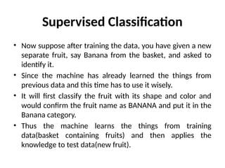 Supervised Classification
• Now suppose after training the data, you have given a new
separate fruit, say Banana from the basket, and asked to
identify it.
• Since the machine has already learned the things from
previous data and this time has to use it wisely.
• It will first classify the fruit with its shape and color and
would confirm the fruit name as BANANA and put it in the
Banana category.
• Thus the machine learns the things from training
data(basket containing fruits) and then applies the
knowledge to test data(new fruit).
 
