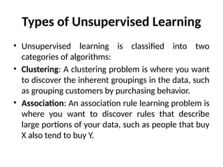 Types of Unsupervised Learning
• Unsupervised learning is classified into two
categories of algorithms:
• Clustering: A clustering problem is where you want
to discover the inherent groupings in the data, such
as grouping customers by purchasing behavior.
• Association: An association rule learning problem is
where you want to discover rules that describe
large portions of your data, such as people that buy
X also tend to buy Y.
 