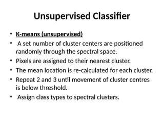 Unsupervised Classifier
• K-means (unsupervised)
• A set number of cluster centers are positioned
randomly through the spectral space.
• Pixels are assigned to their nearest cluster.
• The mean location is re-calculated for each cluster.
• Repeat 2 and 3 until movement of cluster centres
is below threshold.
• Assign class types to spectral clusters.
 