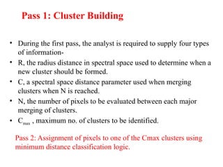 Pass 1: Cluster Building
• During the first pass, the analyst is required to supply four types
of information-
• R, the radius distance in spectral space used to determine when a
new cluster should be formed.
• C, a spectral space distance parameter used when merging
clusters when N is reached.
• N, the number of pixels to be evaluated between each major
merging of clusters.
• Cmax , maximum no. of clusters to be identified.
Pass 2: Assignment of pixels to one of the Cmax clusters using
minimum distance classification logic.
 