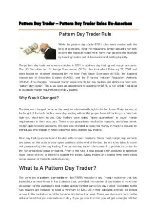 Pattern Day Trader – Pattern Day Trader Rules Un-American

                                  Pattern Day Trader Rule

                                 While the pattern day trader (PDT) rules were created with the
                                 best of intentions, I find the regulations simply absurd! I honestly
                                 believe the regulations do more harm than good to the markets
                                 by keeping traders out of the market and limiting liquidity.

The pattern day trader rules were adopted in 2001 to address day trading and margin accounts.
The US Securities and Exchange Commission (SEC) rules took effect February 27, 2001 and
were based on changes proposed by the New York Stock Exchange (NYSE), the National
Association of Securities Dealers (NASD), and the Financial Industry Regulation Authority
(FINRA). The changes increased margin requirements for day traders and defined a new term,
“pattern day trader.” The rules were an amendment to existing NYSE Rule 431 which had failed
to establish margin requirements for day traders.

Why Was It Changed?

The rule was changed because the previous rules were thought to be too loose. Risky traders, at
the height of the tech bubble, were day trading without the proper financial backing to cover their
high-risk, short-term trades. Day traders were using “cross guarantees” to cover margin
requirements in their accounts. These cross guarantees resulted in massive, and often unmet,
margin calls in losing accounts. The rule was intended to keep real money in margin accounts for
individuals who engage in what is deemed risky, pattern day trading.

Most day trading accounts end the day with no open positions. Since most margin requirements
are based on the value of your open positions at the end of the day, the old rules failed to cover
risk generated by intraday trading. The pattern day trader rule is meant to provide a cushion for
the risk created by intraday trading. Prior to the rule, it was possible for accounts to generate
huge losses with no collateral to support the trades. Many traders and capital firms were wiped
out as a result of the tech bubble bursting.


What Is A Pattern Day Trader?
The definition of pattern day trader on the FINRA website is any “margin customer that day
trades four or more times in five business days, provided the number of day trades is more than
six percent of the customer’s total trading activity for that same five-day period.” According to the
rule, traders are required to keep a minimum of $25,000 in their accounts and will be denied
access to the markets should the balance falls below that level. There are also restrictions on the
dollar amount that you can trade each day. If you go over the limit, you will get a margin call that
 