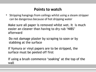 Points to watch
• Stripping hangings from ceilings whilst using a steam stripper
can be dangerous because of hot dripping water
Make sure all paper is removed whilst wet. It is much
easier an cleaner than having to dry rub ‘NIBS’
afterward
Do not damage plaster by scraping to soon or by
stabbing at the surface
If Vymura or vinyl papers are to be stripped, the
surface must be peeled off first
If using a brush commence ‘soaking’ at the top of the
wall
 