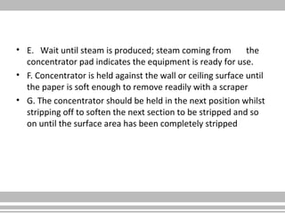 • E. Wait until steam is produced; steam coming from the
concentrator pad indicates the equipment is ready for use.
• F. Concentrator is held against the wall or ceiling surface until
the paper is soft enough to remove readily with a scraper
• G. The concentrator should be held in the next position whilst
stripping off to soften the next section to be stripped and so
on until the surface area has been completely stripped
 