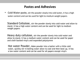 Pastes and Adhesives
• Cold Water paste, stir the powder slowly into cold water, it has a high
water content and can be used for light to medium weight papers
Standard Cellulose, stir the powder slowly into cold water and allow to
stand, it has a high water content and can be used for light to medium
weight papers
Heavy duty cellulose, stir the powder slowly into cold water and
allow to stand, it has a medium water content and can be used for paper
and cloth backed vinyl's and expanded polystyrene
Hot water Powder, Make powder into a batter with a little cold
water, quickly stir in boiling water allow to cool and then beat up, it has
a low water content and can be used for all papers except vinyl's
 