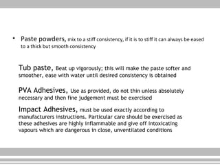 • Paste powders, mix to a stiff consistency, if it is to stiff it can always be eased
to a thick but smooth consistency
Tub paste, Beat up vigorously; this will make the paste softer and
smoother, ease with water until desired consistency is obtained
PVA Adhesives, Use as provided, do not thin unless absolutely
necessary and then fine judgement must be exercised
Impact Adhesives, must be used exactly according to
manufacturers instructions. Particular care should be exercised as
these adhesives are highly inflammable and give off intoxicating
vapours which are dangerous in close, unventilated conditions
 