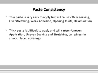 Paste Consistency
• Thin paste is very easy to apply but will cause:- Over soaking,
Overstretching, Weak Adhesion, Opening Joints, Delamination
• Thick paste is difficult to apply and will cause:- Uneven
Application, Uneven Soaking and Stretching, Lumpiness in
smooth faced coverings
 