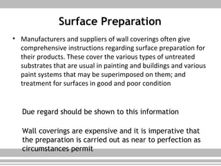 Surface Preparation
• Manufacturers and suppliers of wall coverings often give
comprehensive instructions regarding surface preparation for
their products. These cover the various types of untreated
substrates that are usual in painting and buildings and various
paint systems that may be superimposed on them; and
treatment for surfaces in good and poor condition
Due regard should be shown to this information
Wall coverings are expensive and it is imperative that
the preparation is carried out as near to perfection as
circumstances permit
 
