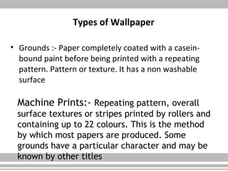 Types of Wallpaper
• Grounds :- Paper completely coated with a casein-
bound paint before being printed with a repeating
pattern. Pattern or texture. It has a non washable
surface
Machine Prints:- Repeating pattern, overall
surface textures or stripes printed by rollers and
containing up to 22 colours. This is the method
by which most papers are produced. Some
grounds have a particular character and may be
known by other titles
 