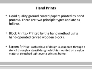 Hand Prints
• Good quality ground coated papers printed by hand
process. There are two principle types and are as
follows.
• Block Prints:- Printed by the hand method using
hand-operated carved wooden blocks.
• Screen Prints:- Each colour of design is squeezed through a
stencil through a stencil design which is mounted on a nylon
material stretched tight over a printing frame
 