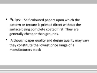 • Pulps:- Self coloured papers upon which the
pattern or texture is printed direct without the
surface being complete coated first. They are
generally cheaper than grounds.
• Although paper quality and design quality may vary
they constitute the lowest price range of a
manufacturers stock
 