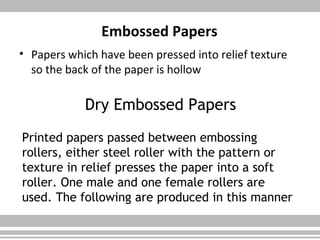 Embossed Papers
• Papers which have been pressed into relief texture
so the back of the paper is hollow
Dry Embossed Papers
Printed papers passed between embossing
rollers, either steel roller with the pattern or
texture in relief presses the paper into a soft
roller. One male and one female rollers are
used. The following are produced in this manner
 