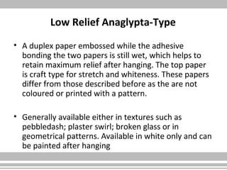 Low Relief Anaglypta-Type
• A duplex paper embossed while the adhesive
bonding the two papers is still wet, which helps to
retain maximum relief after hanging. The top paper
is craft type for stretch and whiteness. These papers
differ from those described before as the are not
coloured or printed with a pattern.
• Generally available either in textures such as
pebbledash; plaster swirl; broken glass or in
geometrical patterns. Available in white only and can
be painted after hanging
 