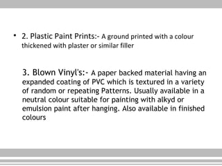 • 2. Plastic Paint Prints:- A ground printed with a colour
thickened with plaster or similar filler
3. Blown Vinyl's:- A paper backed material having an
expanded coating of PVC which is textured in a variety
of random or repeating Patterns. Usually available in a
neutral colour suitable for painting with alkyd or
emulsion paint after hanging. Also available in finished
colours
 