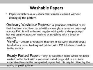 Washable Papers
• Papers which have a surface that can be cleaned without
damaging the pattern.
Ordinary Washable Papers:- A ground or embossed paper
that has been machine coated with a clear glaze based on poly vinyl
acetate PVA. It will withstand regular wiping with a damp sponge,
but not usually saturation washing or scrubbing with a brush or
abrasive
Vinyl's:- Smooth or textured thin film of polyvinyl chloride (PVC)
bonded to a paper backing and printed with PVC inks heat-fused on
to the surface
Ready Pasted Paper:- Vinyl or washable paper which has been
coated on the back with a water-activated fungicidal paste. More
expensive than similar non-pasted papers but this may be offset by the
saving of pasting time
 