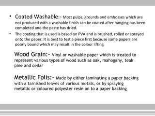 • Coated Washable:- Most pulps, grounds and embosses which are
not produced with a washable finish can be coated after hanging has been
completed and the paste has dried.
• The coating that is used is based on PVA and is brushed, rolled or sprayed
onto the paper. It is best to test a piece first because some papers are
poorly bound which may result in the colour lifting
Wood Grain:- Vinyl or washable paper which is treated to
represent various types of wood such as oak, mahogany, teak
pine and cedar
Metallic Folis:- Made by either laminating a paper backing
with a tarnished leaves of various metals, or by spraying
metallic or coloured polyester resin on to a paper backing
 